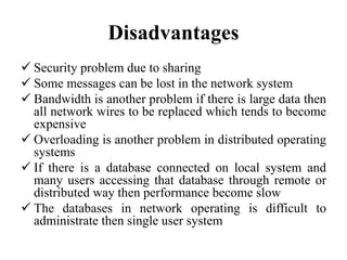Disadvantages
 Security problem due to sharing
 Some messages can be lost in the network system
 Bandwidth is another problem if there is large data then
all network wires to be replaced which tends to become
expensive
 Overloading is another problem in distributed operating
systems
 If there is a database connected on local system and
many users accessing that database through remote or
distributed way then performance become slow
 The databases in network operating is difficult to
administrate then single user system
 
