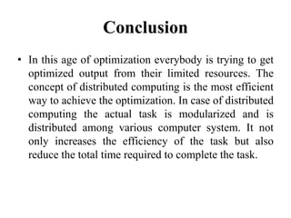 Conclusion
• In this age of optimization everybody is trying to get
optimized output from their limited resources. The
concept of distributed computing is the most efficient
way to achieve the optimization. In case of distributed
computing the actual task is modularized and is
distributed among various computer system. It not
only increases the efficiency of the task but also
reduce the total time required to complete the task.
 
