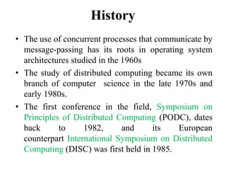 History
• The use of concurrent processes that communicate by
message-passing has its roots in operating system
architectures studied in the 1960s
• The study of distributed computing became its own
branch of computer science in the late 1970s and
early 1980s.
• The first conference in the field, Symposium on
Principles of Distributed Computing (PODC), dates
back to 1982, and its European
counterpart International Symposium on Distributed
Computing (DISC) was first held in 1985.
 
