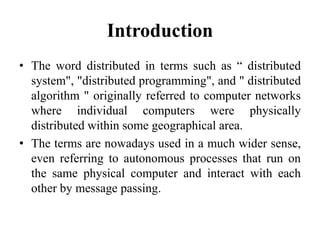 Introduction
• The word distributed in terms such as “ distributed
system", "distributed programming", and " distributed
algorithm " originally referred to computer networks
where individual computers were physically
distributed within some geographical area.
• The terms are nowadays used in a much wider sense,
even referring to autonomous processes that run on
the same physical computer and interact with each
other by message passing.
 