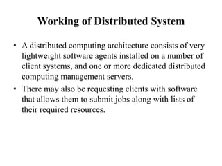 Working of Distributed System
• A distributed computing architecture consists of very
lightweight software agents installed on a number of
client systems, and one or more dedicated distributed
computing management servers.
• There may also be requesting clients with software
that allows them to submit jobs along with lists of
their required resources.
 