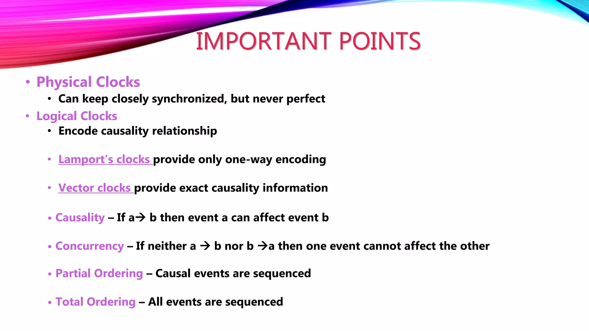IMPORTANT POINTS
• Physical Clocks
• Can keep closely synchronized, but never perfect
• Logical Clocks
• Encode causality relationship
• Lamport’s clocks provide only one-way encoding
• Vector clocks provide exact causality information
• Causality – If a b then event a can affect event b
• Concurrency – If neither a  b nor b a then one event cannot affect the other
• Partial Ordering – Causal events are sequenced
• Total Ordering – All events are sequenced
 