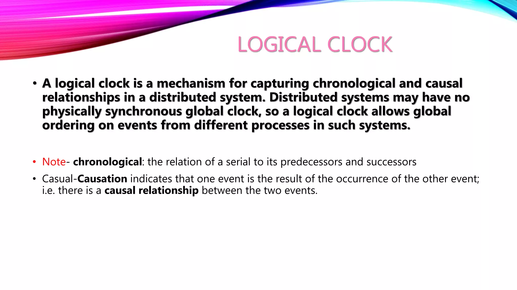 LOGICAL CLOCK
• A logical clock is a mechanism for capturing chronological and causal
relationships in a distributed system. Distributed systems may have no
physically synchronous global clock, so a logical clock allows global
ordering on events from different processes in such systems.
• Note- chronological: the relation of a serial to its predecessors and successors
• Casual-Causation indicates that one event is the result of the occurrence of the other event;
i.e. there is a causal relationship between the two events.
 