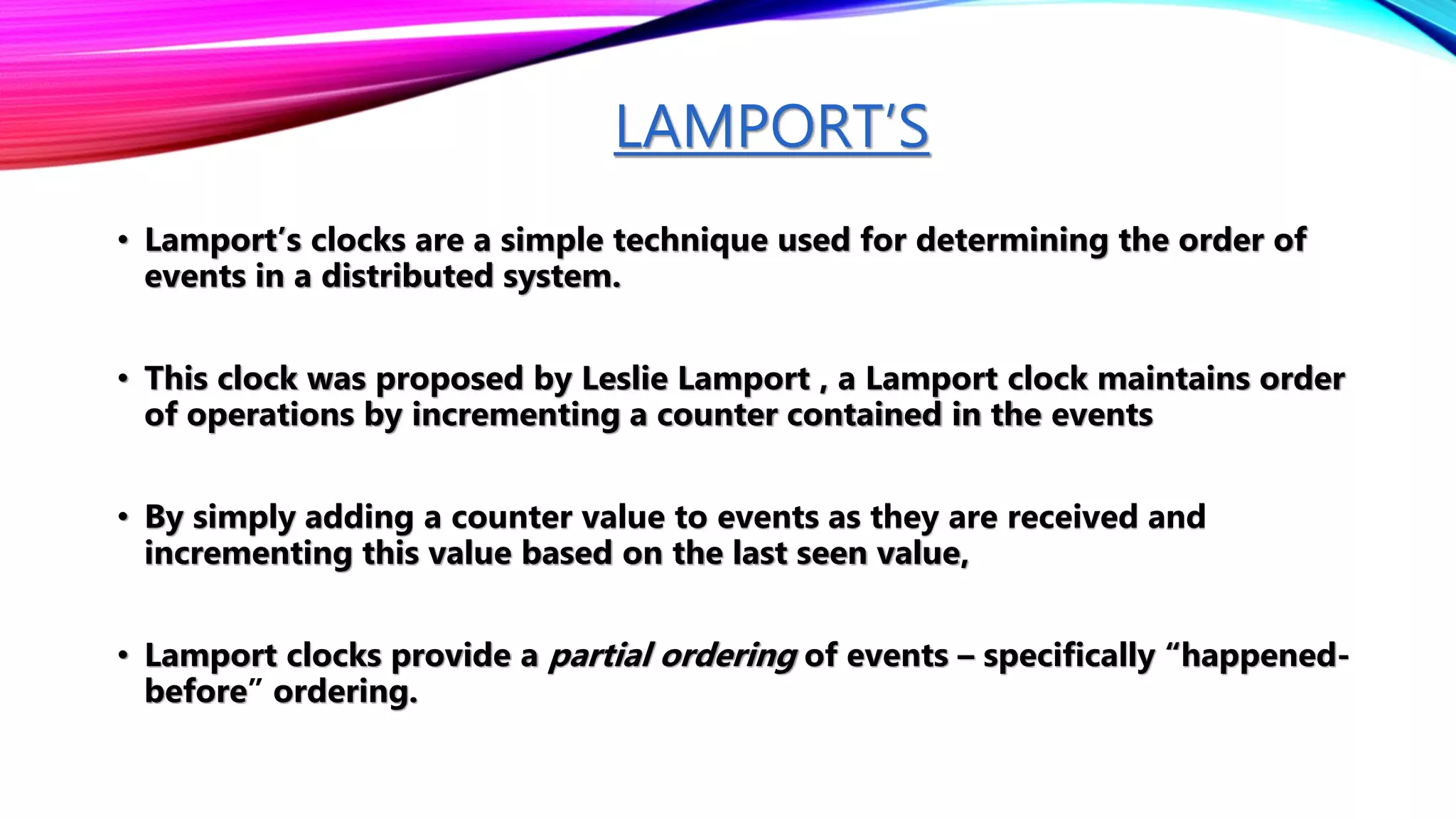 LAMPORT’S
• Lamport’s clocks are a simple technique used for determining the order of
events in a distributed system.
• This clock was proposed by Leslie Lamport , a Lamport clock maintains order
of operations by incrementing a counter contained in the events
• By simply adding a counter value to events as they are received and
incrementing this value based on the last seen value,
• Lamport clocks provide a partial ordering of events – specifically “happened-
before” ordering.
 