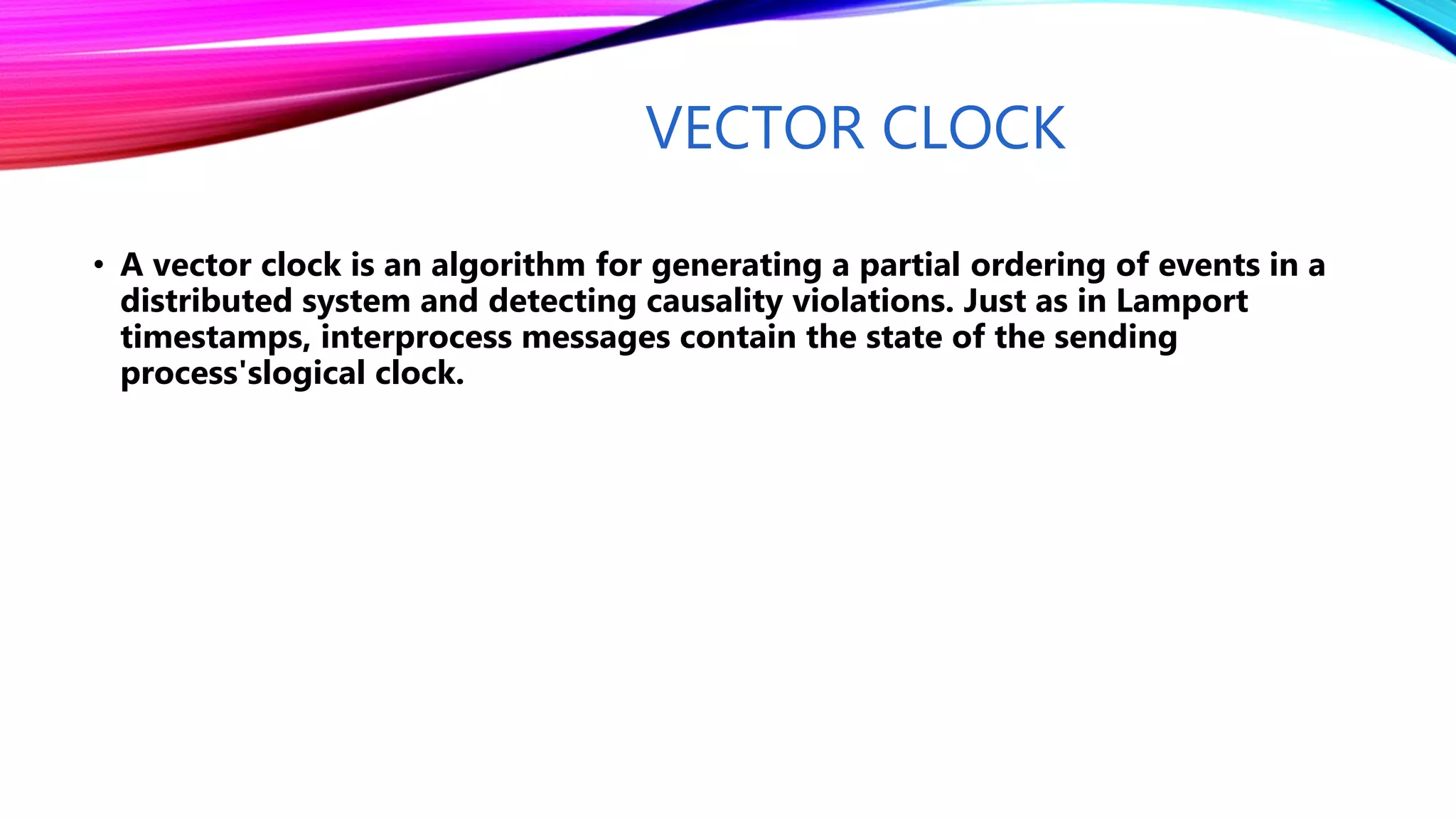 VECTOR CLOCK
• A vector clock is an algorithm for generating a partial ordering of events in a
distributed system and detecting causality violations. Just as in Lamport
timestamps, interprocess messages contain the state of the sending
process'slogical clock.
 