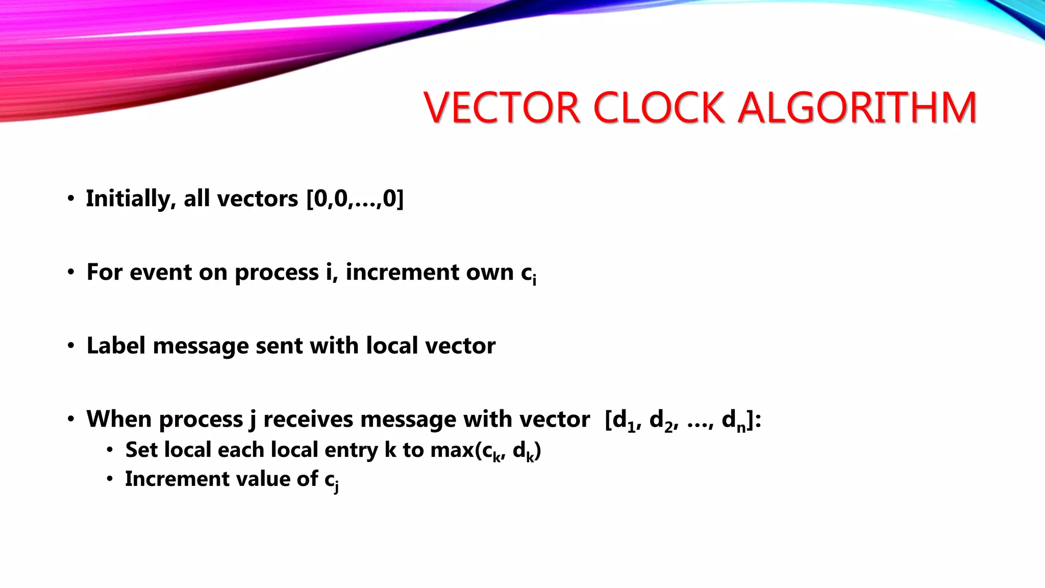 VECTOR CLOCK ALGORITHM
• Initially, all vectors [0,0,…,0]
• For event on process i, increment own ci
• Label message sent with local vector
• When process j receives message with vector [d1, d2, …, dn]:
• Set local each local entry k to max(ck, dk)
• Increment value of cj
 
