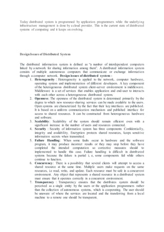 Today distributed system is programmed by application programmers while the underlying
infrastructure management is done by a cloud provider. This is the current state of distributed
systems of computing and it keeps on evolving.
DesignIssues of Distributed System
The distributed information system is defined as “a number of interdependent computers
linked by a network for sharing information among them”. A distributed information system
consists of multiple autonomous computers that communicate or exchange information
through a computer network. Design issues of distributed system –
1. Heterogeneity : Heterogeneity is applied to the network, computer hardware,
operating system and implementation of different developers. A key component
of the heterogeneous distributed system client-server environment is middleware.
Middleware is a set of services that enables application and end-user to interacts
with each other across a heterogeneous distributed system.
2. Openness: The openness of the distributed system is determined primarily by the
degree to which new resource-sharing services can be made available to the users.
Open systems are characterized by the fact that their key interfaces are published.
It is based on a uniform communication mechanism and published interface for
access to shared resources. It can be constructed from heterogeneous hardware
and software.
3. Scalability: Scalability of the system should remain efficient even with a
significant increase in the number of users and resources connected.
4. Security : Security of information system has three components Confidentially,
integrity and availability. Encryption protects shared resources, keeps sensitive
information secrets when transmitted.
5. Failure Handling: When some faults occur in hardware and the software
program, it may produce incorrect results or they may stop before they have
completed the intended computation so corrective measures should to
implemented to handle this case. Failure handling is difficult in distributed
systems because the failure is partial i, e, some components fail while others
continue to function.
6. Concurrency: There is a possibility that several clients will attempt to access a
shared resource at the same time. Multiple users make requests on the same
resources, i.e read, write, and update. Each resource must be safe in a concurrent
environment. Any object that represents a shared resource in a distributed system
must ensure that it operates correctly in a concurrent environment.
7. Transparency : Transparency ensures that the distributes system should be
perceived as a single entity by the users or the application programmers rather
than the collection of autonomous systems, which is cooperating. The user should
be unaware of where the services are located and the transferring from a local
machine to a remote one should be transparent.
 