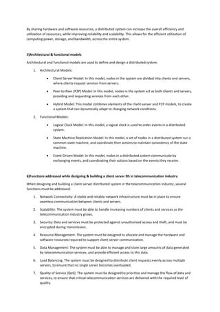 By sharing hardware and software resources, a distributed system can increase the overall efficiency and
utilization of resources, while improving reliability and scalability. This allows for the efficient utilization of
computing power, storage, and bandwidth, across the entire system.
5)Architectural & functional models
Architectural and functional models are used to define and design a distributed system.
1. Architectural Models:
 Client-Server Model: In this model, nodes in the system are divided into clients and servers,
where clients request services from servers.
 Peer-to-Peer (P2P) Model: In this model, nodes in the system act as both clients and servers,
providing and requesting services from each other.
 Hybrid Model: This model combines elements of the client-server and P2P models, to create
a system that can dynamically adapt to changing network conditions.
2. Functional Models:
 Logical Clock Model: In this model, a logical clock is used to order events in a distributed
system.
 State Machine Replication Model: In this model, a set of nodes in a distributed system run a
common state machine, and coordinate their actions to maintain consistency of the state
machine.
 Event-Driven Model: In this model, nodes in a distributed system communicate by
exchanging events, and coordinating their actions based on the events they receive.
6)Functions addressed while designing & building a client server DS in telecommunication industry
When designing and building a client-server distributed system in the telecommunication industry, several
functions must be addressed:
1. Network Connectivity: A stable and reliable network infrastructure must be in place to ensure
seamless communication between clients and servers.
2. Scalability: The system must be able to handle increasing numbers of clients and services as the
telecommunication industry grows.
3. Security: Data and services must be protected against unauthorized access and theft, and must be
encrypted during transmission.
4. Resource Management: The system must be designed to allocate and manage the hardware and
software resources required to support client-server communication.
5. Data Management: The system must be able to manage and store large amounts of data generated
by telecommunication services, and provide efficient access to this data.
6. Load Balancing: The system must be designed to distribute client requests evenly across multiple
servers, to ensure that no single server becomes overloaded.
7. Quality of Service (QoS): The system must be designed to prioritize and manage the flow of data and
services, to ensure that critical telecommunication services are delivered with the required level of
quality.
 