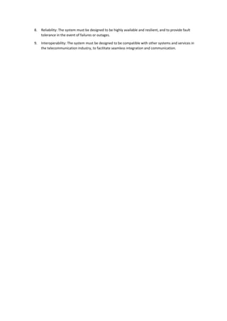 8. Reliability: The system must be designed to be highly available and resilient, and to provide fault
tolerance in the event of failures or outages.
9. Interoperability: The system must be designed to be compatible with other systems and services in
the telecommunication industry, to facilitate seamless integration and communication.
 