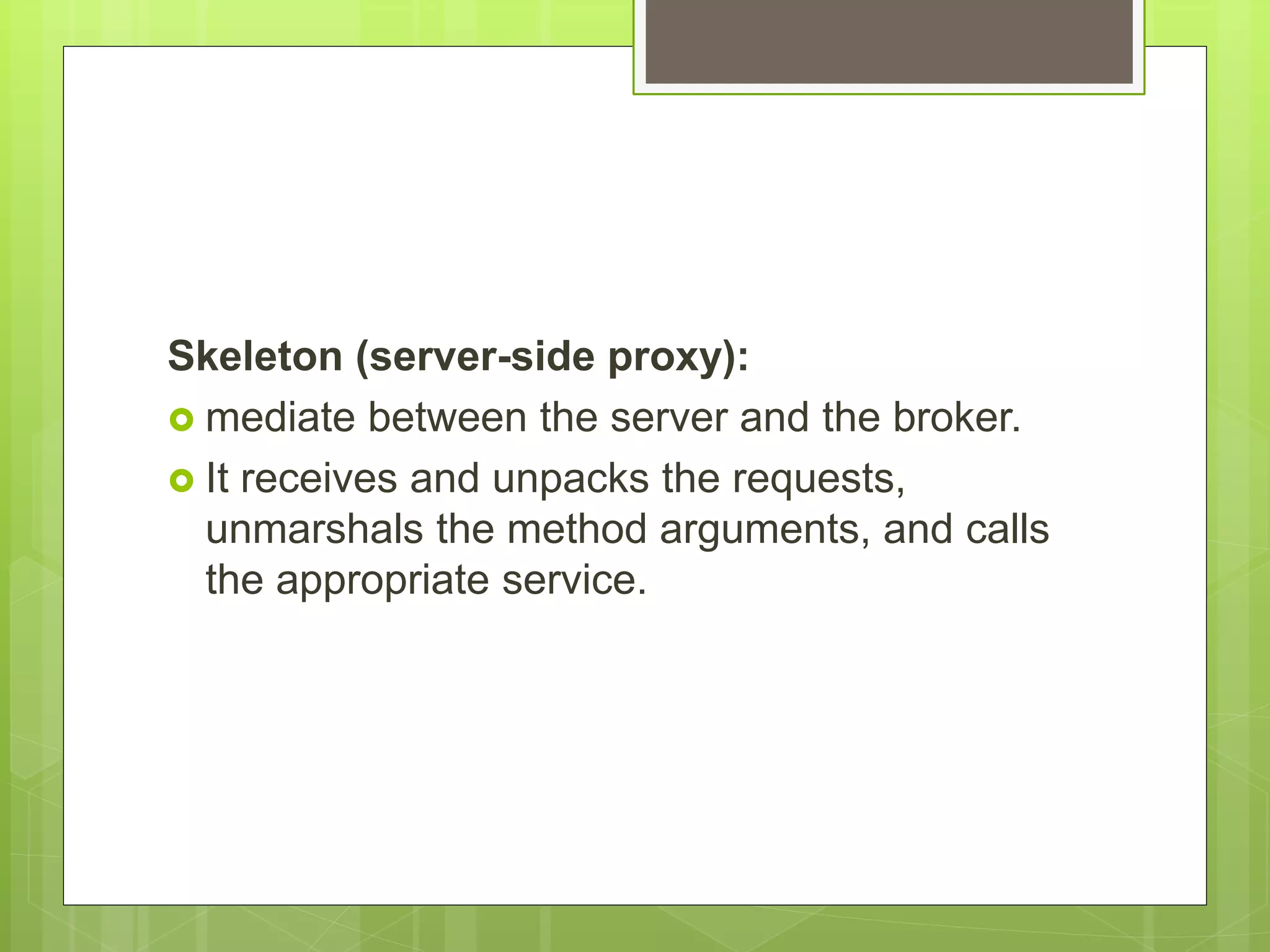 Skeleton (server-side proxy):
 mediate between the server and the broker.
 It receives and unpacks the requests,
unmarshals the method arguments, and calls
the appropriate service.
 