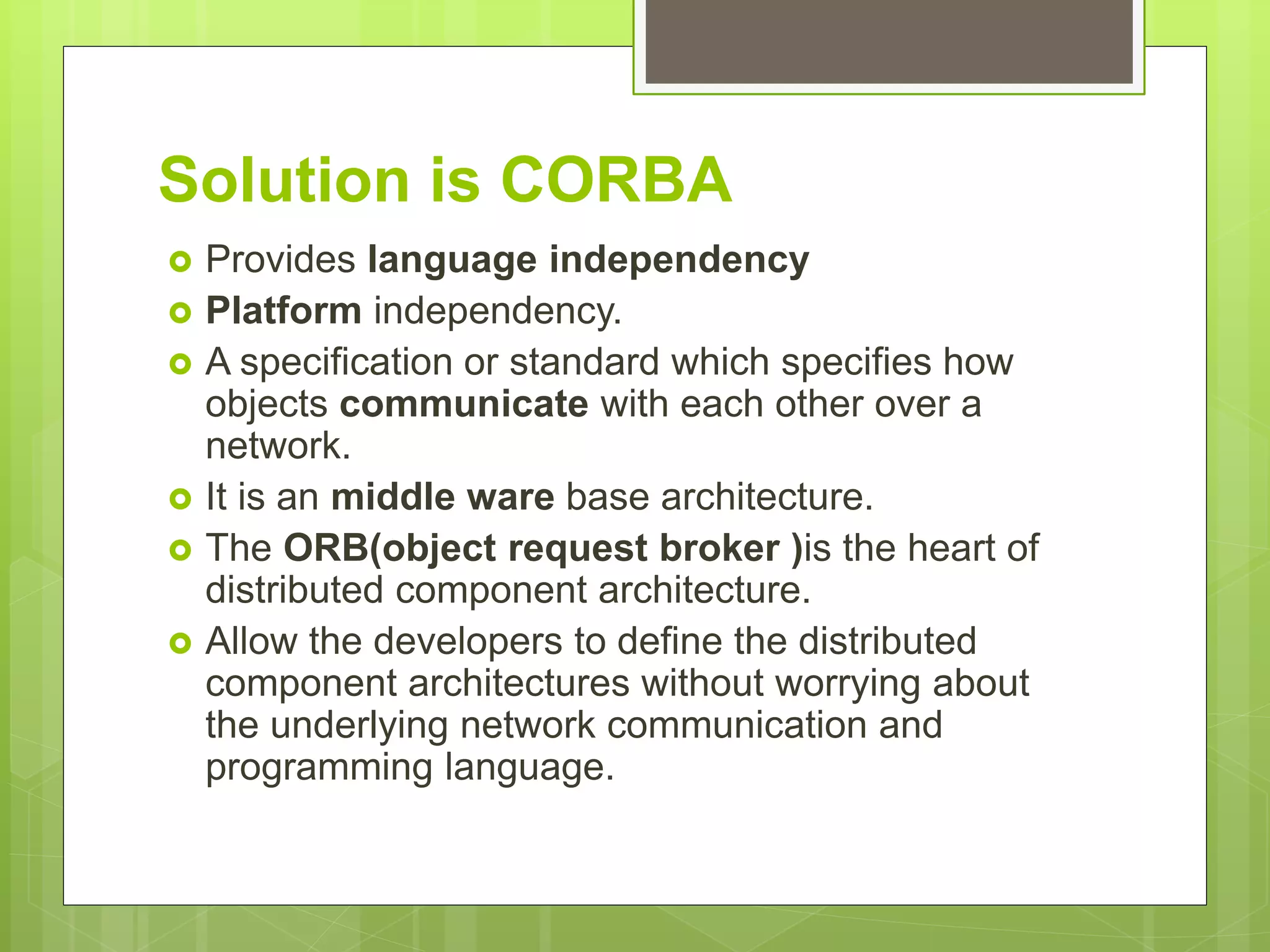 Solution is CORBA
 Provides language independency
 Platform independency.
 A specification or standard which specifies how
objects communicate with each other over a
network.
 It is an middle ware base architecture.
 The ORB(object request broker )is the heart of
distributed component architecture.
 Allow the developers to define the distributed
component architectures without worrying about
the underlying network communication and
programming language.
 