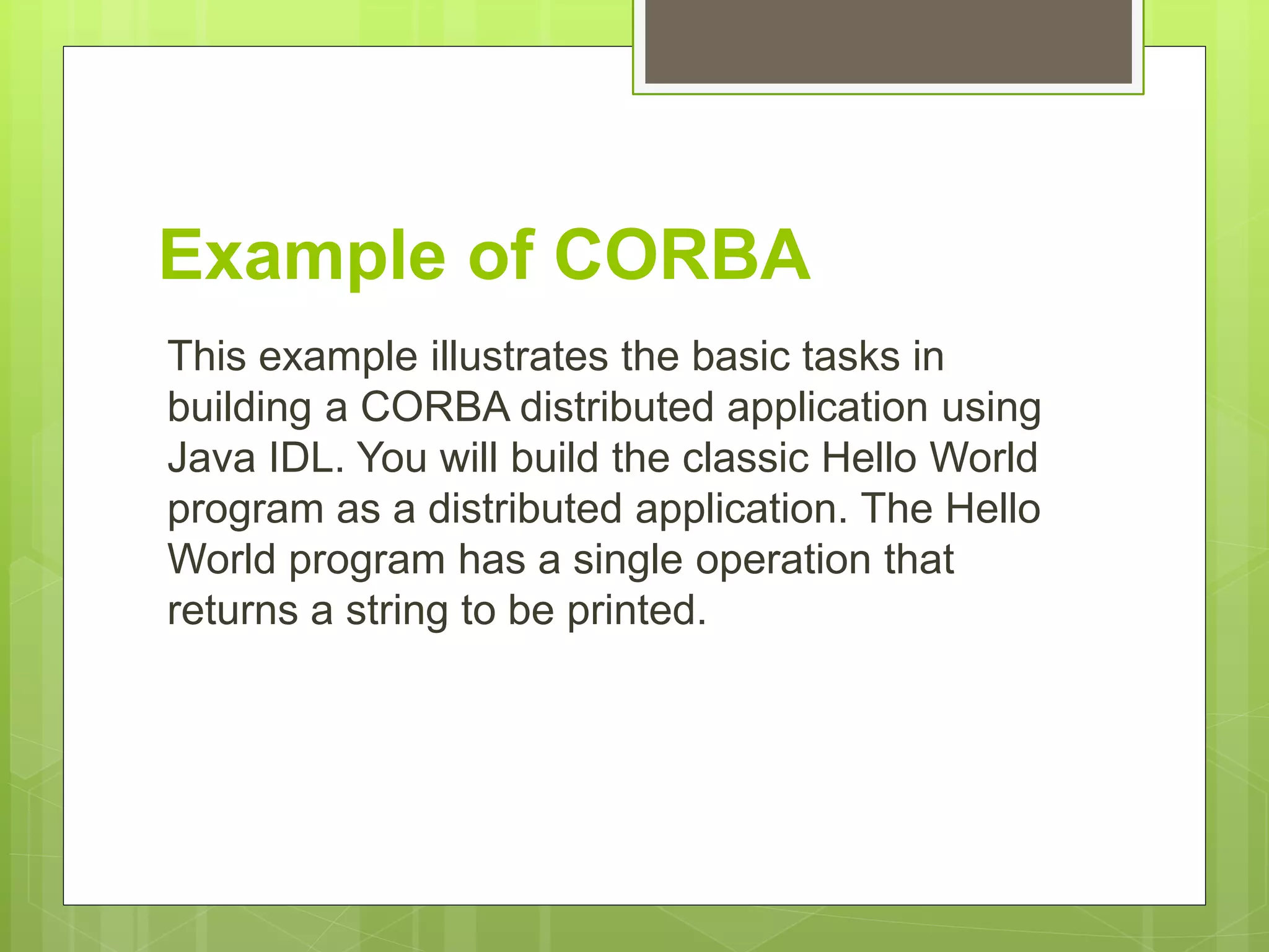 Example of CORBA
This example illustrates the basic tasks in
building a CORBA distributed application using
Java IDL. You will build the classic Hello World
program as a distributed application. The Hello
World program has a single operation that
returns a string to be printed.
 