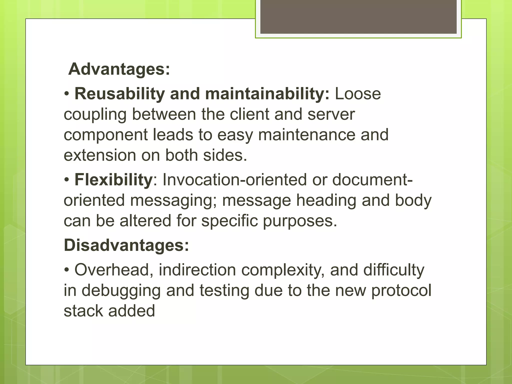 Advantages:
• Reusability and maintainability: Loose
coupling between the client and server
component leads to easy maintenance and
extension on both sides.
• Flexibility: Invocation-oriented or document-
oriented messaging; message heading and body
can be altered for specific purposes.
Disadvantages:
• Overhead, indirection complexity, and difficulty
in debugging and testing due to the new protocol
stack added
 