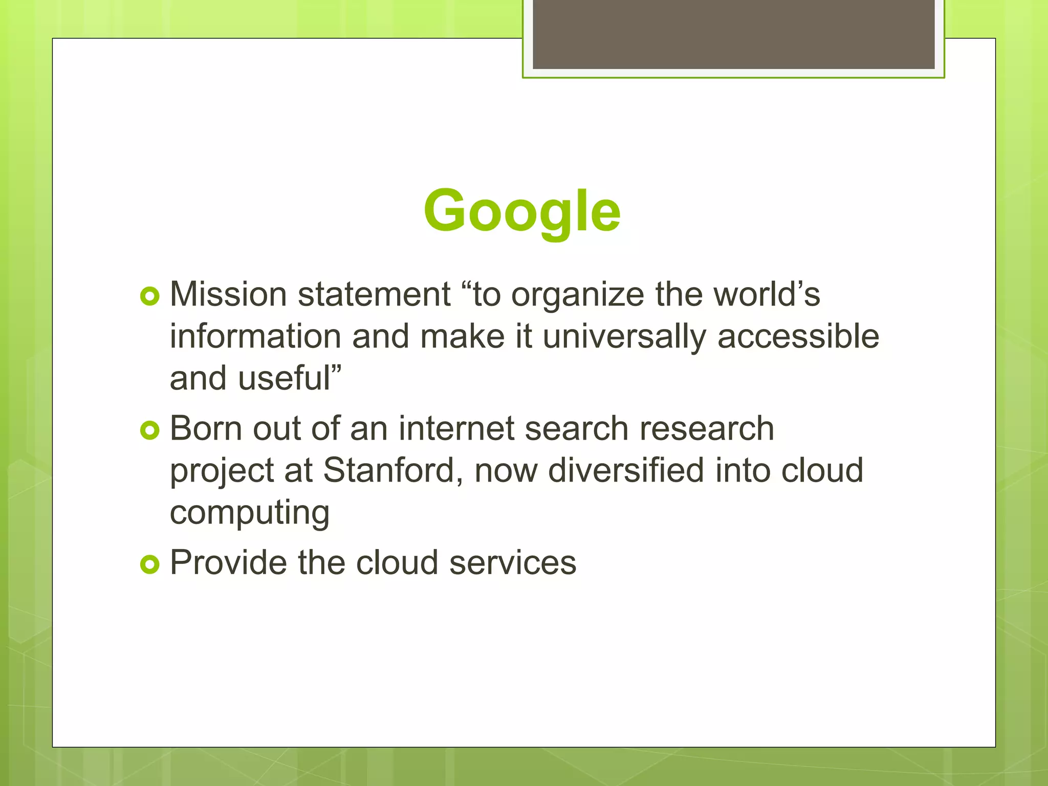 Google
 Mission statement “to organize the world’s
information and make it universally accessible
and useful”
 Born out of an internet search research
project at Stanford, now diversified into cloud
computing
 Provide the cloud services
 