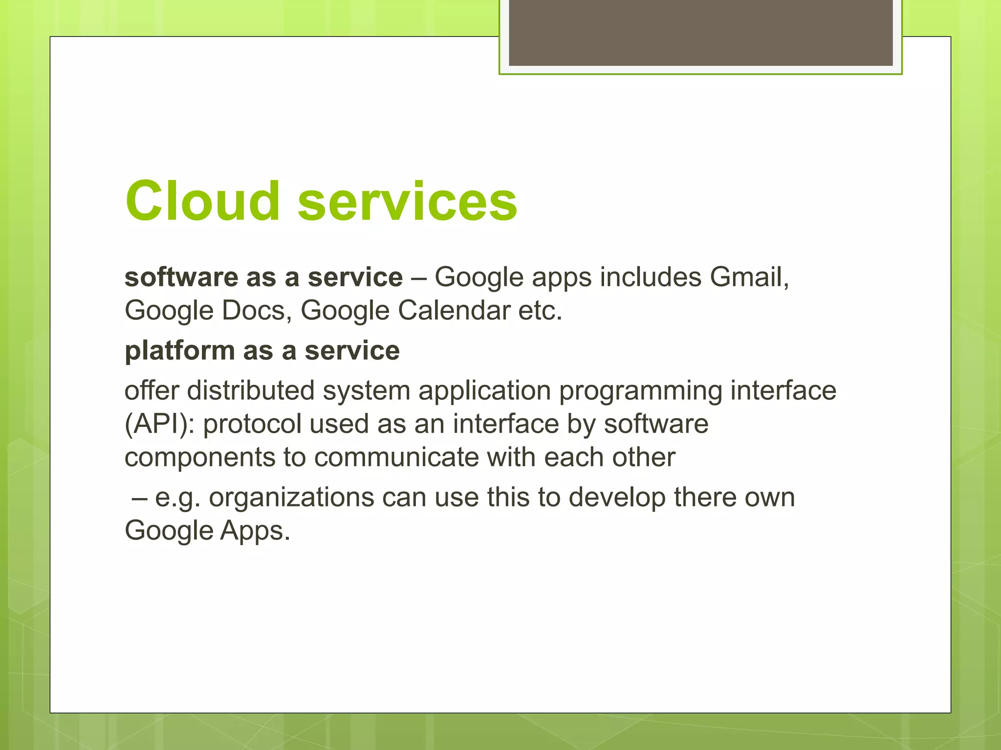 Cloud services
software as a service – Google apps includes Gmail,
Google Docs, Google Calendar etc.
platform as a service
offer distributed system application programming interface
(API): protocol used as an interface by software
components to communicate with each other
– e.g. organizations can use this to develop there own
Google Apps.
 