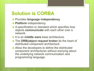 Solution is CORBA
 Provides language independency
 Platform independency.
 A specification or standard which specifies how
objects communicate with each other over a
network.
 It is an middle ware base architecture.
 The ORB(object request broker )is the heart of
distributed component architecture.
 Allow the developers to define the distributed
component architectures without worrying about
the underlying network communication and
programming language.
 