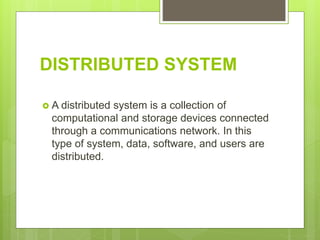 DISTRIBUTED SYSTEM
 A distributed system is a collection of
computational and storage devices connected
through a communications network. In this
type of system, data, software, and users are
distributed.
 