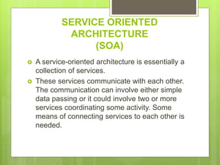 SERVICE ORIENTED
ARCHITECTURE
(SOA)
 A service-oriented architecture is essentially a
collection of services.
 These services communicate with each other.
The communication can involve either simple
data passing or it could involve two or more
services coordinating some activity. Some
means of connecting services to each other is
needed.
 