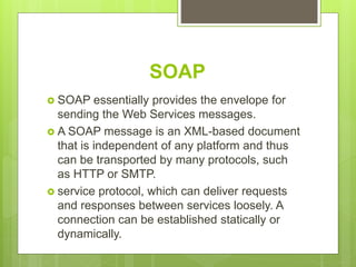 SOAP
 SOAP essentially provides the envelope for
sending the Web Services messages.
 A SOAP message is an XML-based document
that is independent of any platform and thus
can be transported by many protocols, such
as HTTP or SMTP.
 service protocol, which can deliver requests
and responses between services loosely. A
connection can be established statically or
dynamically.
 