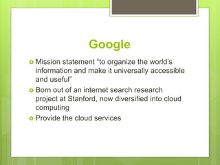 Google
 Mission statement “to organize the world’s
information and make it universally accessible
and useful”
 Born out of an internet search research
project at Stanford, now diversified into cloud
computing
 Provide the cloud services
 