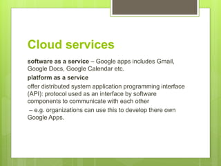 Cloud services
software as a service – Google apps includes Gmail,
Google Docs, Google Calendar etc.
platform as a service
offer distributed system application programming interface
(API): protocol used as an interface by software
components to communicate with each other
– e.g. organizations can use this to develop there own
Google Apps.
 