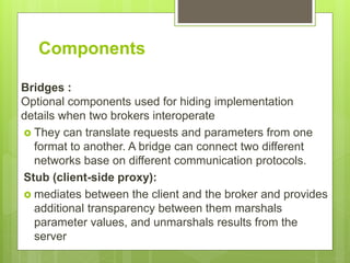 Components
Bridges :
Optional components used for hiding implementation
details when two brokers interoperate
 They can translate requests and parameters from one
format to another. A bridge can connect two different
networks base on different communication protocols.
Stub (client-side proxy):
 mediates between the client and the broker and provides
additional transparency between them marshals
parameter values, and unmarshals results from the
server
 