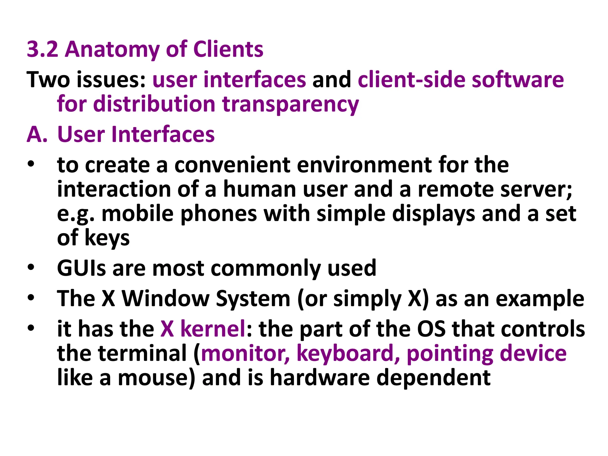 3.2 Anatomy of Clients
Two issues: user interfaces and client-side software
for distribution transparency
A. User Interfaces
• to create a convenient environment for the
interaction of a human user and a remote server;
e.g. mobile phones with simple displays and a set
of keys
• GUIs are most commonly used
• The X Window System (or simply X) as an example
• it has the X kernel: the part of the OS that controls
the terminal (monitor, keyboard, pointing device
like a mouse) and is hardware dependent
 