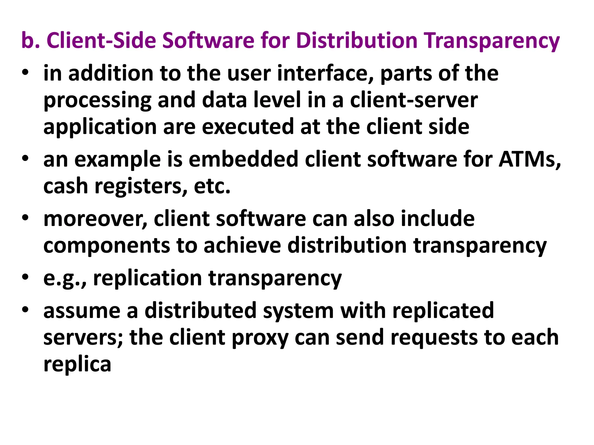 b. Client-Side Software for Distribution Transparency
• in addition to the user interface, parts of the
processing and data level in a client-server
application are executed at the client side
• an example is embedded client software for ATMs,
cash registers, etc.
• moreover, client software can also include
components to achieve distribution transparency
• e.g., replication transparency
• assume a distributed system with replicated
servers; the client proxy can send requests to each
replica
 