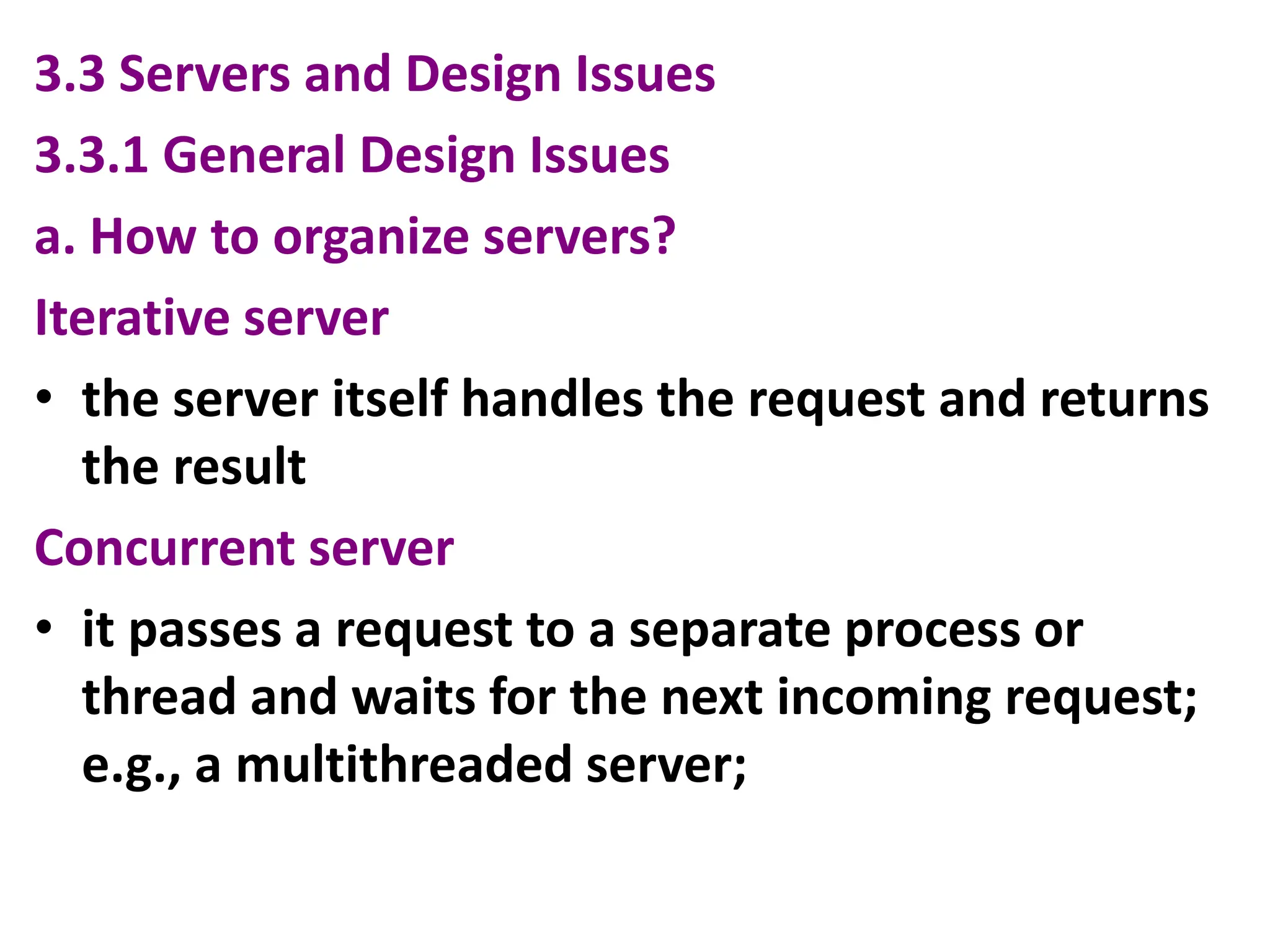 3.3 Servers and Design Issues
3.3.1 General Design Issues
a. How to organize servers?
Iterative server
• the server itself handles the request and returns
the result
Concurrent server
• it passes a request to a separate process or
thread and waits for the next incoming request;
e.g., a multithreaded server;
 