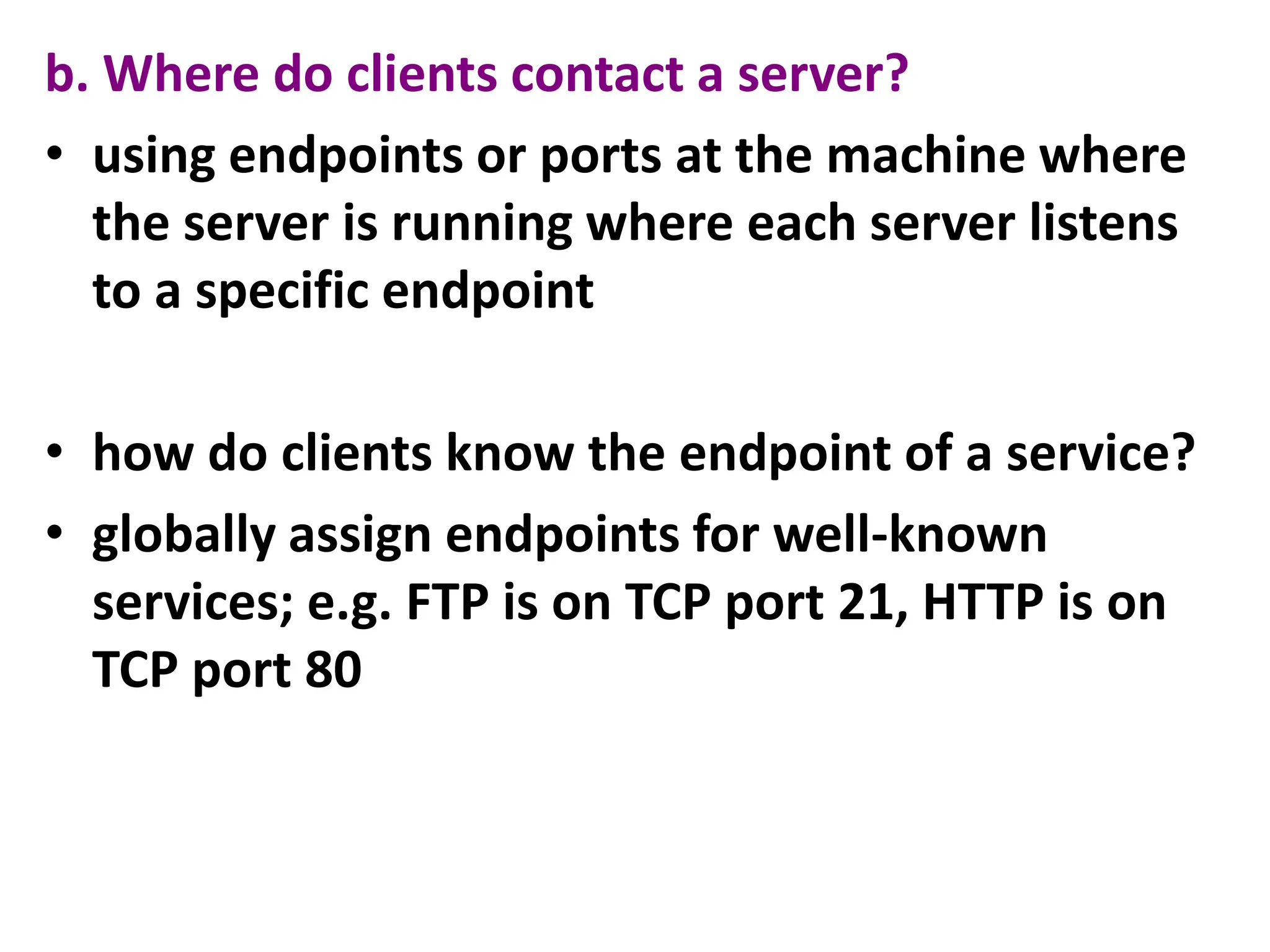 b. Where do clients contact a server?
• using endpoints or ports at the machine where
the server is running where each server listens
to a specific endpoint
• how do clients know the endpoint of a service?
• globally assign endpoints for well-known
services; e.g. FTP is on TCP port 21, HTTP is on
TCP port 80
 