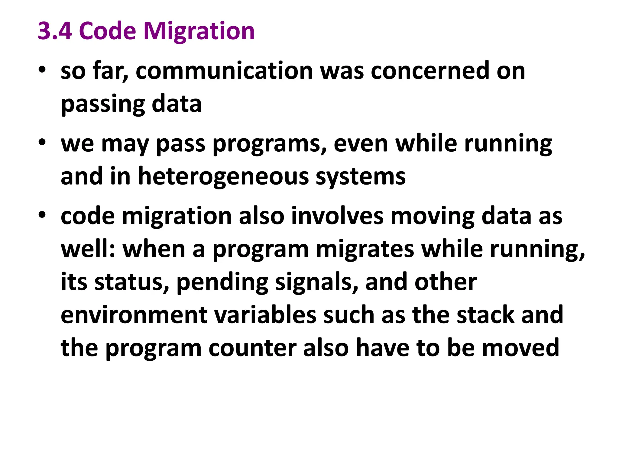 3.4 Code Migration
• so far, communication was concerned on
passing data
• we may pass programs, even while running
and in heterogeneous systems
• code migration also involves moving data as
well: when a program migrates while running,
its status, pending signals, and other
environment variables such as the stack and
the program counter also have to be moved
 