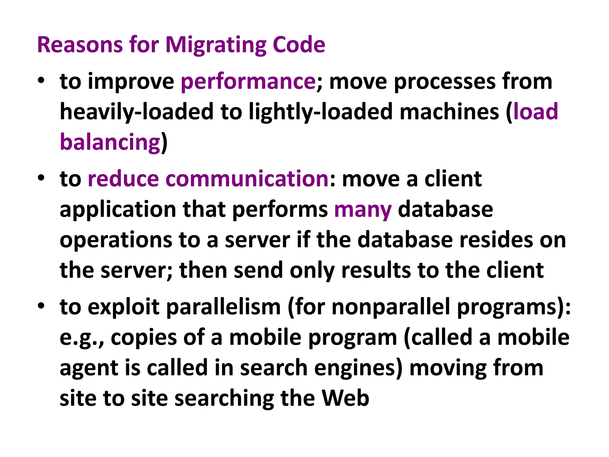 Reasons for Migrating Code
• to improve performance; move processes from
heavily-loaded to lightly-loaded machines (load
balancing)
• to reduce communication: move a client
application that performs many database
operations to a server if the database resides on
the server; then send only results to the client
• to exploit parallelism (for nonparallel programs):
e.g., copies of a mobile program (called a mobile
agent is called in search engines) moving from
site to site searching the Web
 