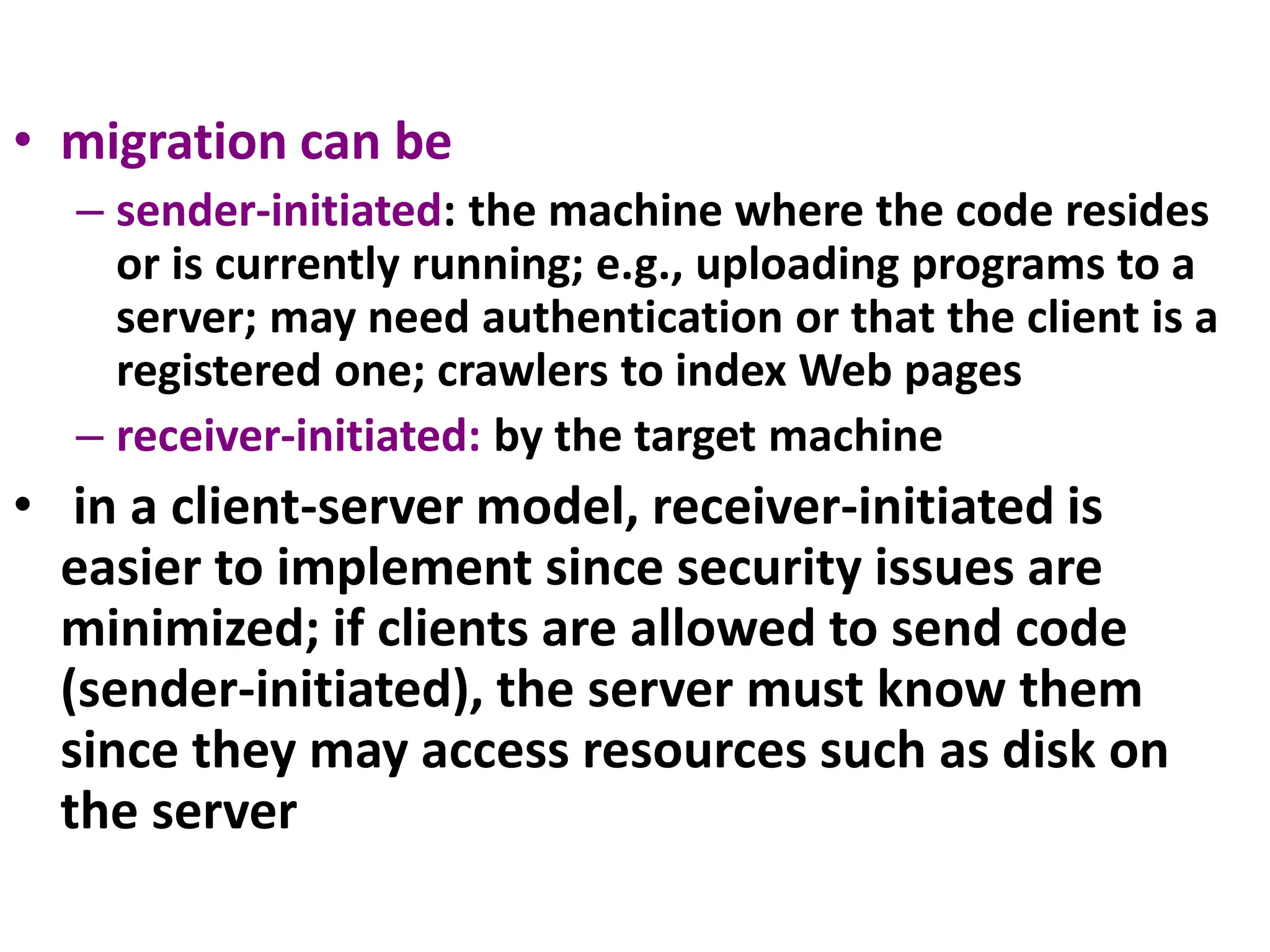 • migration can be
– sender-initiated: the machine where the code resides
or is currently running; e.g., uploading programs to a
server; may need authentication or that the client is a
registered one; crawlers to index Web pages
– receiver-initiated: by the target machine
• in a client-server model, receiver-initiated is
easier to implement since security issues are
minimized; if clients are allowed to send code
(sender-initiated), the server must know them
since they may access resources such as disk on
the server
 