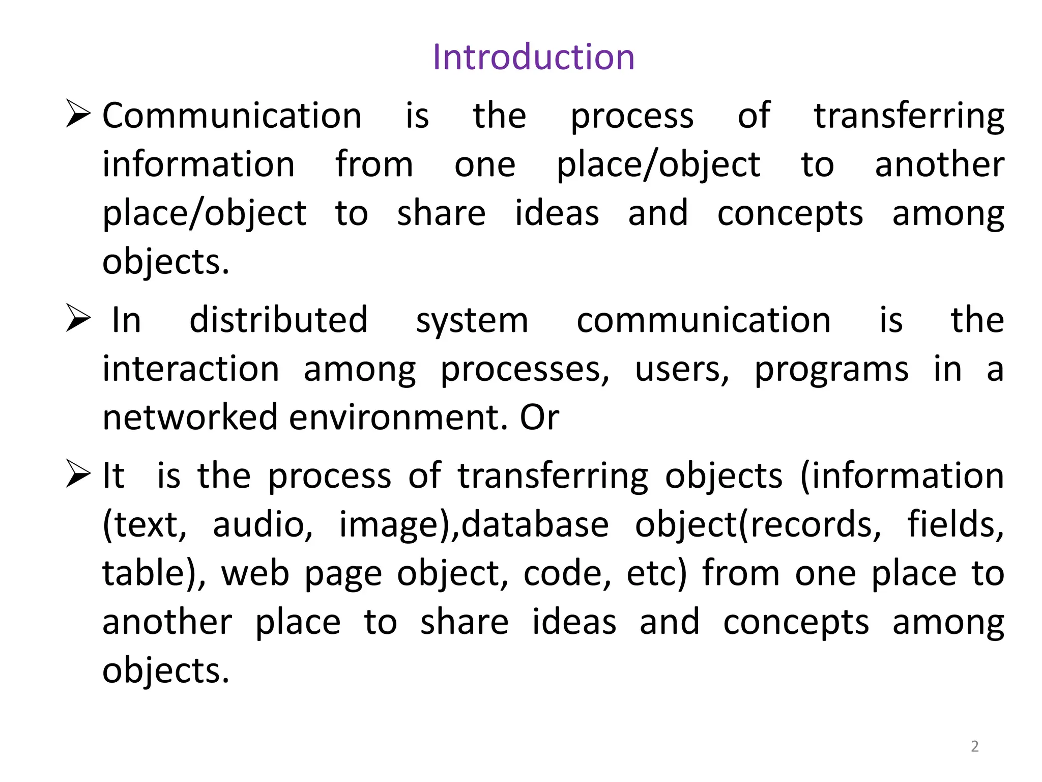 Introduction
➢ Communication is the process of transferring
information from one place/object to another
place/object to share ideas and concepts among
objects.
➢ In distributed system communication is the
interaction among processes, users, programs in a
networked environment. Or
➢ It is the process of transferring objects (information
(text, audio, image),database object(records, fields,
table), web page object, code, etc) from one place to
another place to share ideas and concepts among
objects.
2
 