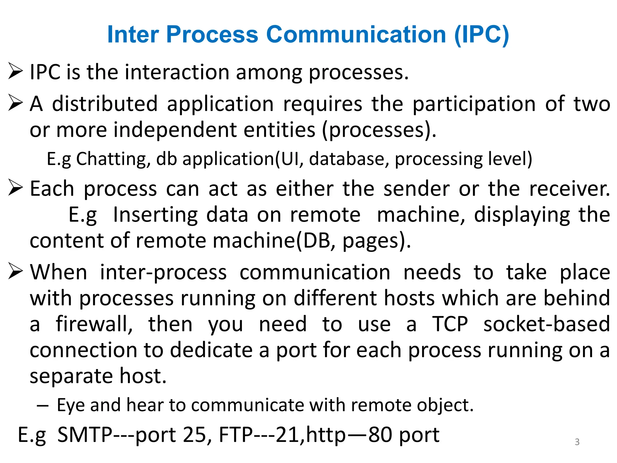 Inter Process Communication (IPC)
➢ IPC is the interaction among processes.
➢ A distributed application requires the participation of two
or more independent entities (processes).
E.g Chatting, db application(UI, database, processing level)
➢ Each process can act as either the sender or the receiver.
E.g Inserting data on remote machine, displaying the
content of remote machine(DB, pages).
➢ When inter-process communication needs to take place
with processes running on different hosts which are behind
a firewall, then you need to use a TCP socket-based
connection to dedicate a port for each process running on a
separate host.
– Eye and hear to communicate with remote object.
E.g SMTP---port 25, FTP---21,http—80 port 3
 