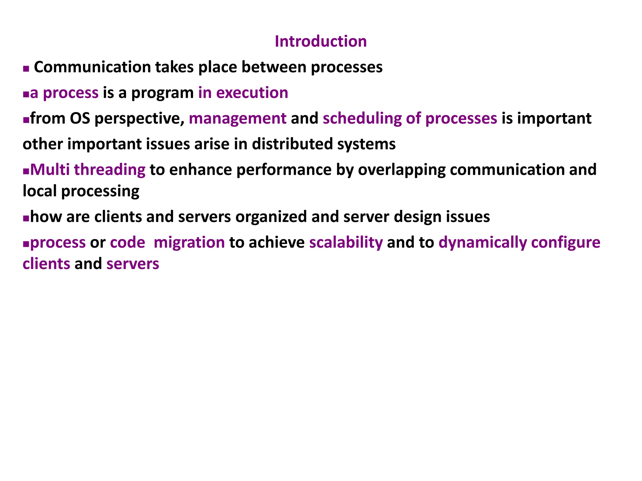 Introduction
◼ Communication takes place between processes
◼a process is a program in execution
◼from OS perspective, management and scheduling of processes is important
other important issues arise in distributed systems
◼Multi threading to enhance performance by overlapping communication and
local processing
◼how are clients and servers organized and server design issues
◼process or code migration to achieve scalability and to dynamically configure
clients and servers
 