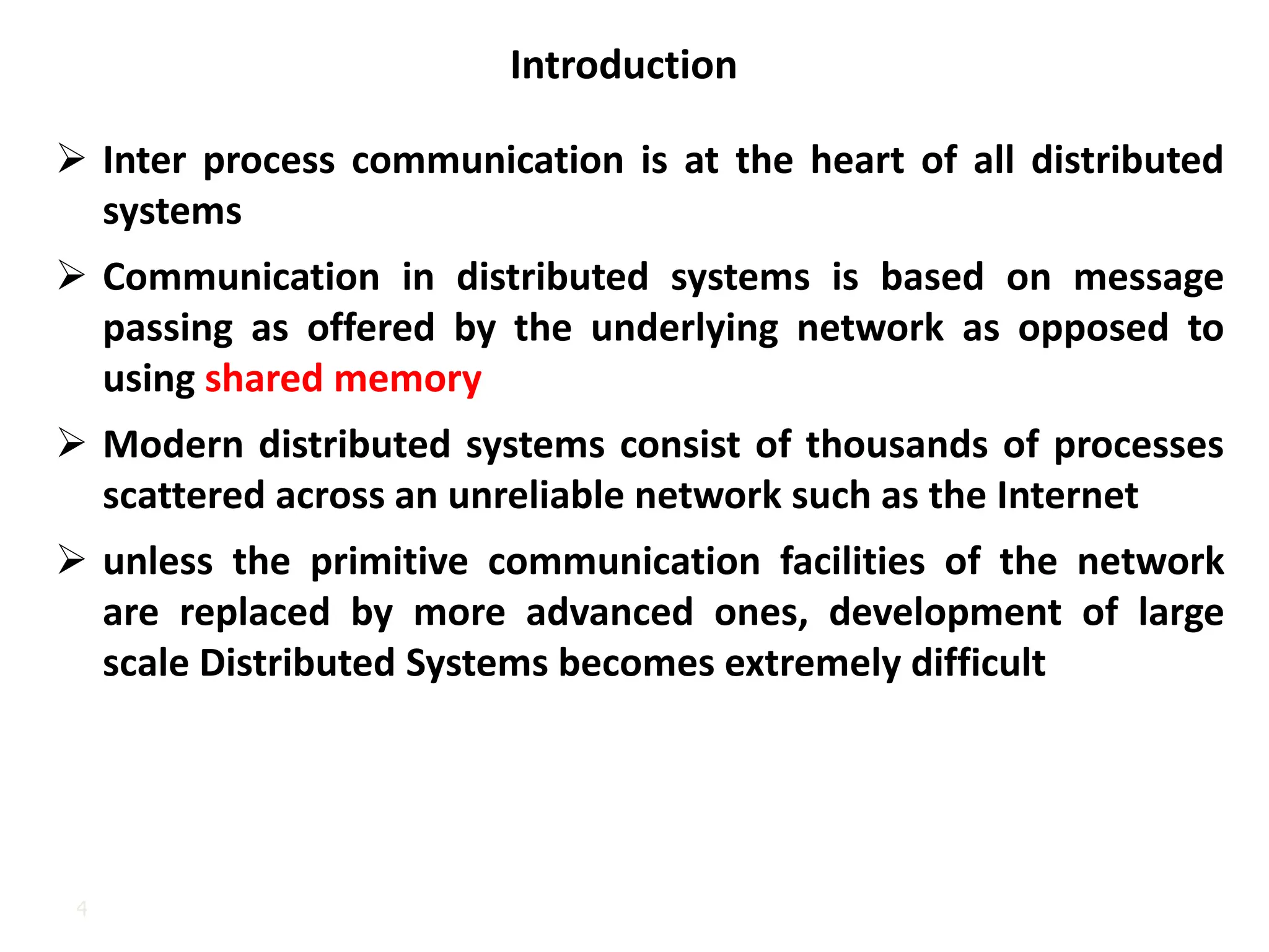 4
Introduction
➢ Inter process communication is at the heart of all distributed
systems
➢ Communication in distributed systems is based on message
passing as offered by the underlying network as opposed to
using shared memory
➢ Modern distributed systems consist of thousands of processes
scattered across an unreliable network such as the Internet
➢ unless the primitive communication facilities of the network
are replaced by more advanced ones, development of large
scale Distributed Systems becomes extremely difficult
 
