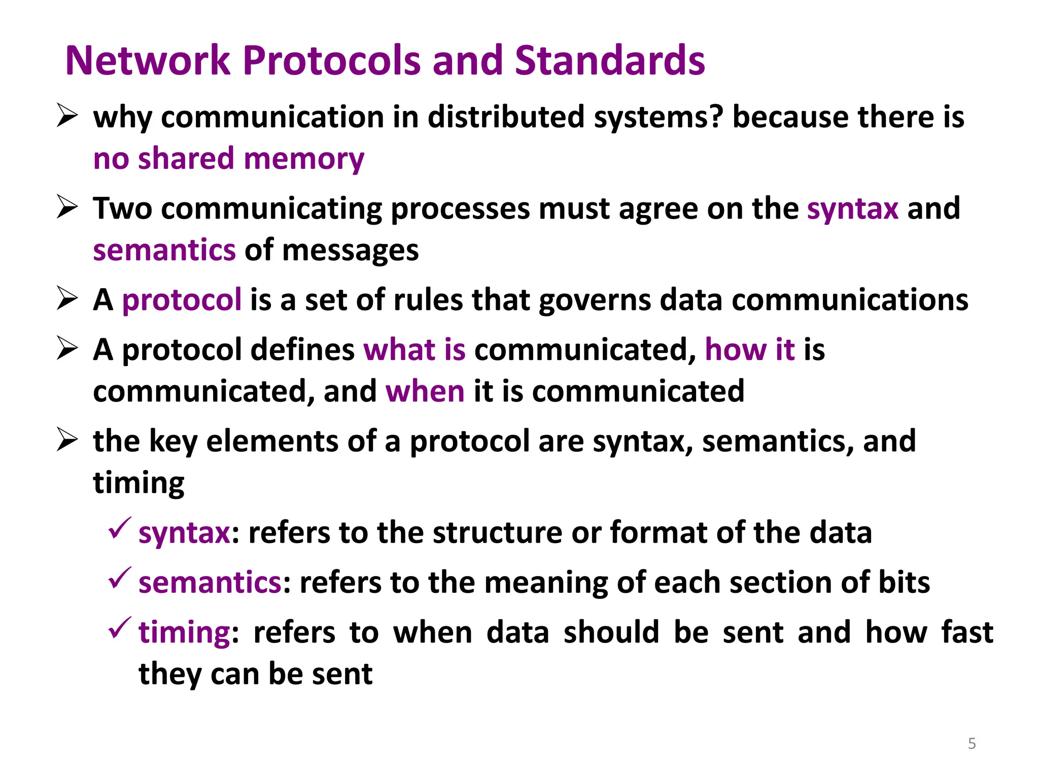 Network Protocols and Standards
➢ why communication in distributed systems? because there is
no shared memory
➢ Two communicating processes must agree on the syntax and
semantics of messages
➢ A protocol is a set of rules that governs data communications
➢ A protocol defines what is communicated, how it is
communicated, and when it is communicated
➢ the key elements of a protocol are syntax, semantics, and
timing
✓ syntax: refers to the structure or format of the data
✓ semantics: refers to the meaning of each section of bits
✓ timing: refers to when data should be sent and how fast
they can be sent
5
 