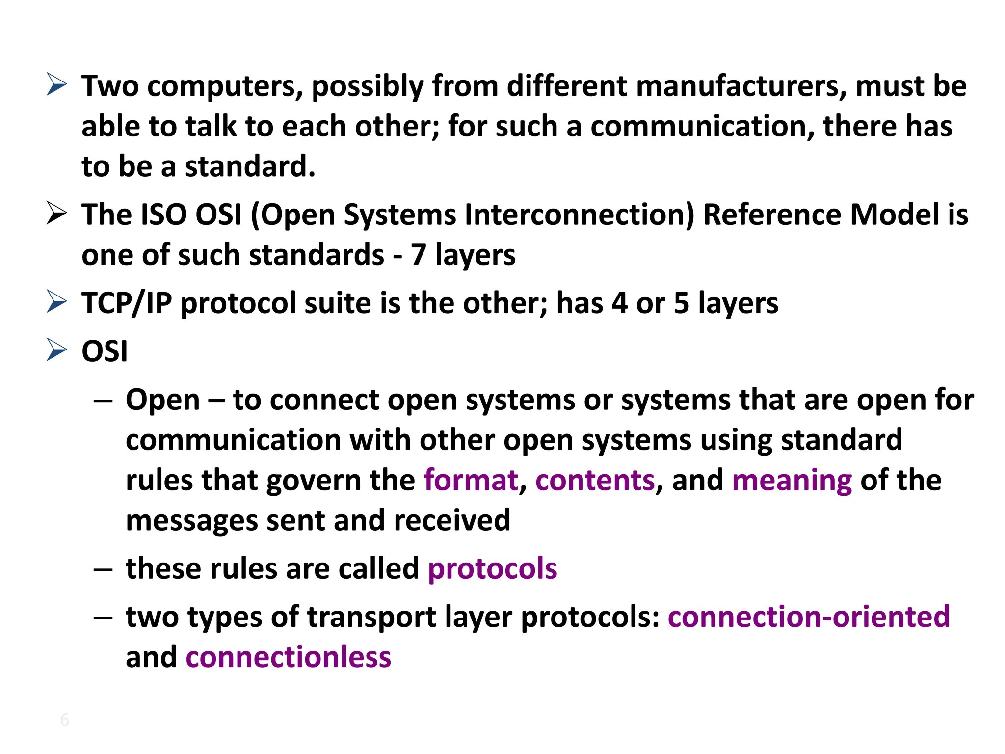 6
➢ Two computers, possibly from different manufacturers, must be
able to talk to each other; for such a communication, there has
to be a standard.
➢ The ISO OSI (Open Systems Interconnection) Reference Model is
one of such standards - 7 layers
➢ TCP/IP protocol suite is the other; has 4 or 5 layers
➢ OSI
– Open – to connect open systems or systems that are open for
communication with other open systems using standard
rules that govern the format, contents, and meaning of the
messages sent and received
– these rules are called protocols
– two types of transport layer protocols: connection-oriented
and connectionless
 