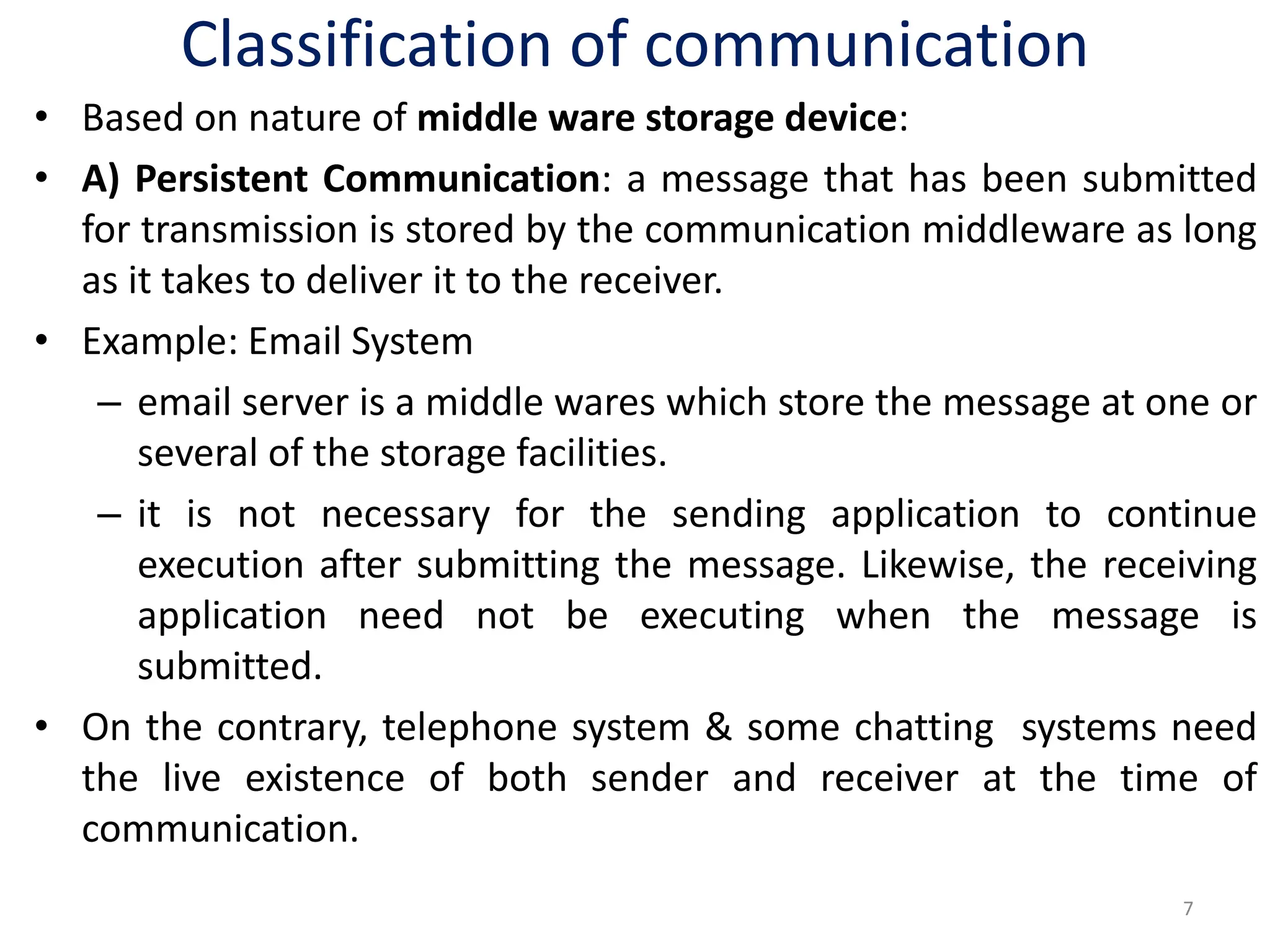 Classification of communication
• Based on nature of middle ware storage device:
• A) Persistent Communication: a message that has been submitted
for transmission is stored by the communication middleware as long
as it takes to deliver it to the receiver.
• Example: Email System
– email server is a middle wares which store the message at one or
several of the storage facilities.
– it is not necessary for the sending application to continue
execution after submitting the message. Likewise, the receiving
application need not be executing when the message is
submitted.
• On the contrary, telephone system & some chatting systems need
the live existence of both sender and receiver at the time of
communication.
7
 