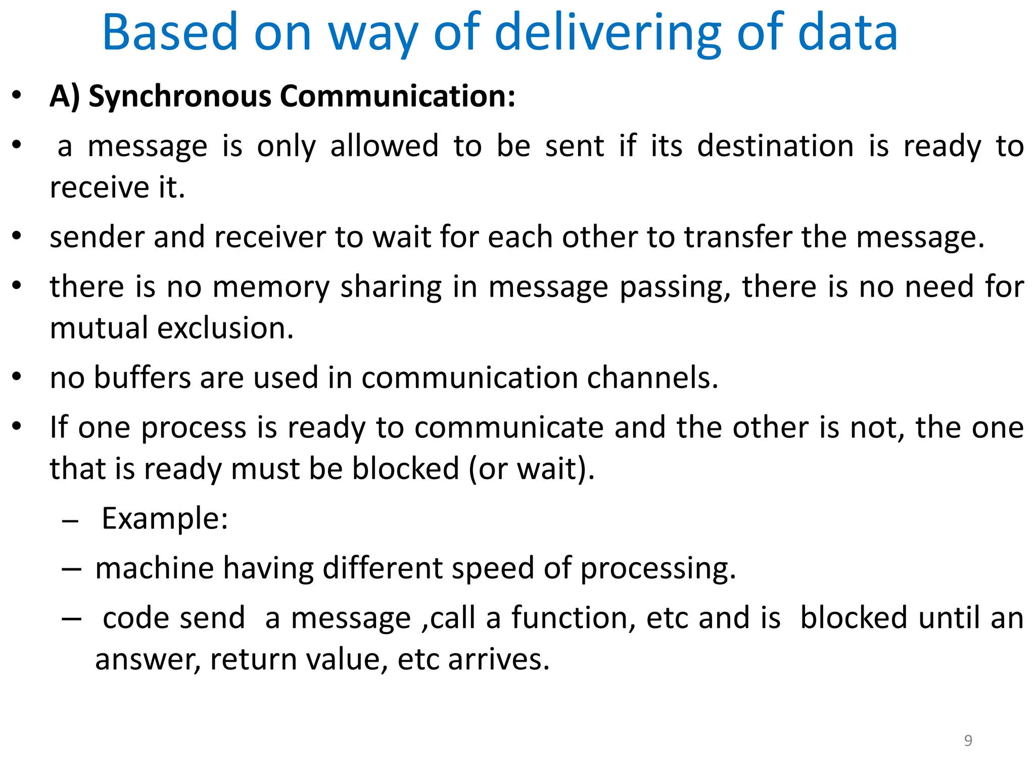 Based on way of delivering of data
• A) Synchronous Communication:
• a message is only allowed to be sent if its destination is ready to
receive it.
• sender and receiver to wait for each other to transfer the message.
• there is no memory sharing in message passing, there is no need for
mutual exclusion.
• no buffers are used in communication channels.
• If one process is ready to communicate and the other is not, the one
that is ready must be blocked (or wait).
– Example:
– machine having different speed of processing.
– code send a message ,call a function, etc and is blocked until an
answer, return value, etc arrives.
9
 