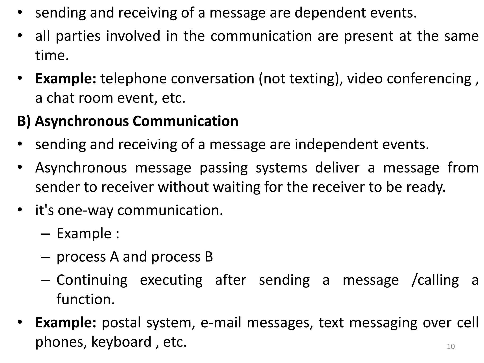 • sending and receiving of a message are dependent events.
• all parties involved in the communication are present at the same
time.
• Example: telephone conversation (not texting), video conferencing ,
a chat room event, etc.
B) Asynchronous Communication
• sending and receiving of a message are independent events.
• Asynchronous message passing systems deliver a message from
sender to receiver without waiting for the receiver to be ready.
• it's one-way communication.
– Example :
– process A and process B
– Continuing executing after sending a message /calling a
function.
• Example: postal system, e-mail messages, text messaging over cell
phones, keyboard , etc. 10
 