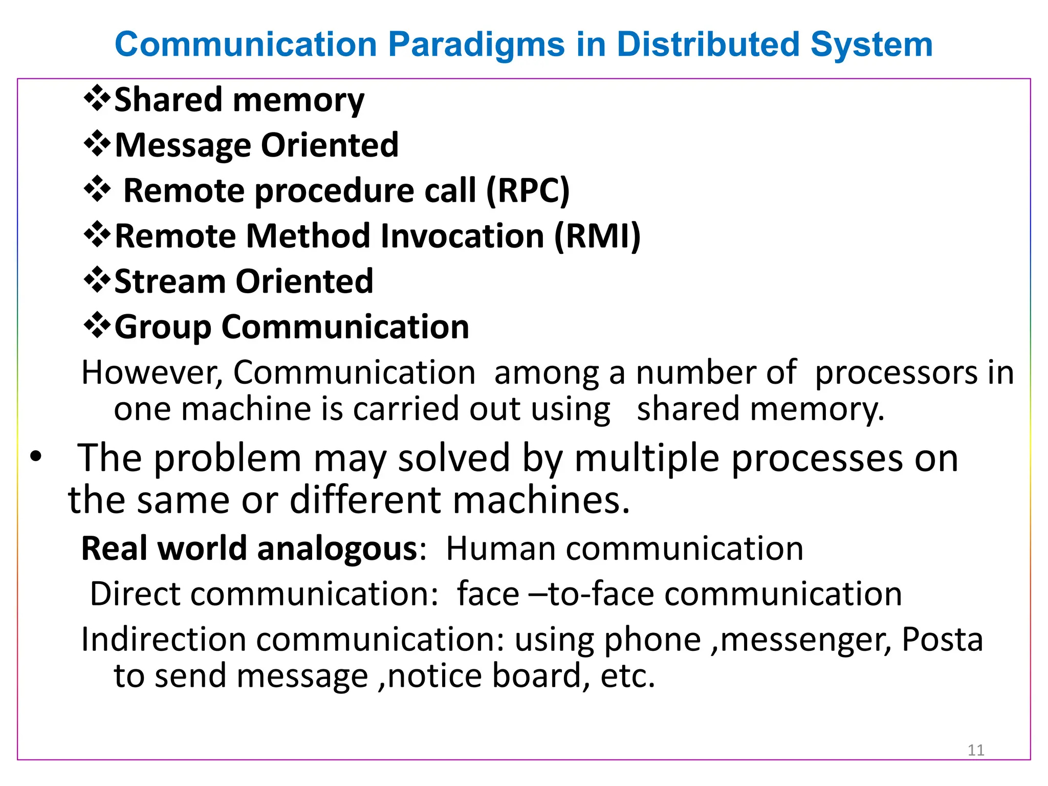 Communication Paradigms in Distributed System
❖Shared memory
❖Message Oriented
❖ Remote procedure call (RPC)
❖Remote Method Invocation (RMI)
❖Stream Oriented
❖Group Communication
However, Communication among a number of processors in
one machine is carried out using shared memory.
• The problem may solved by multiple processes on
the same or different machines.
Real world analogous: Human communication
Direct communication: face –to-face communication
Indirection communication: using phone ,messenger, Posta
to send message ,notice board, etc.
11
 