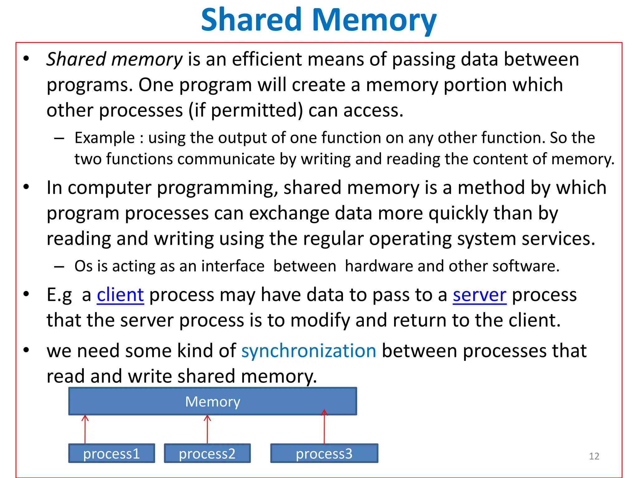 Shared Memory
• Shared memory is an efficient means of passing data between
programs. One program will create a memory portion which
other processes (if permitted) can access.
– Example : using the output of one function on any other function. So the
two functions communicate by writing and reading the content of memory.
• In computer programming, shared memory is a method by which
program processes can exchange data more quickly than by
reading and writing using the regular operating system services.
– Os is acting as an interface between hardware and other software.
• E.g a client process may have data to pass to a server process
that the server process is to modify and return to the client.
• we need some kind of synchronization between processes that
read and write shared memory.
Memory
process1 process2 process3 12
 