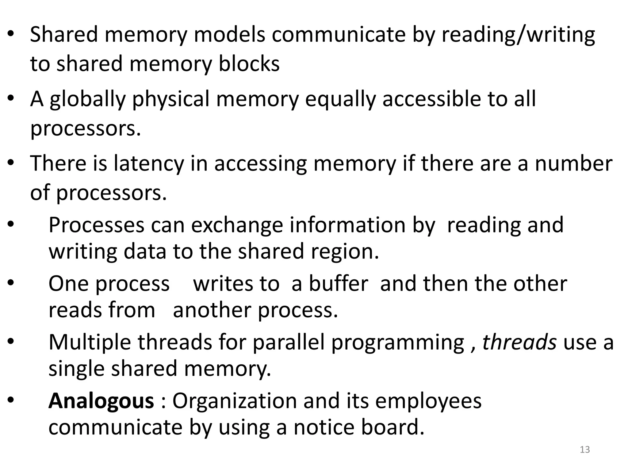 • Shared memory models communicate by reading/writing
to shared memory blocks
• A globally physical memory equally accessible to all
processors.
• There is latency in accessing memory if there are a number
of processors.
• Processes can exchange information by reading and
writing data to the shared region.
• One process writes to a buffer and then the other
reads from another process.
• Multiple threads for parallel programming , threads use a
single shared memory.
• Analogous : Organization and its employees
communicate by using a notice board.
13
 