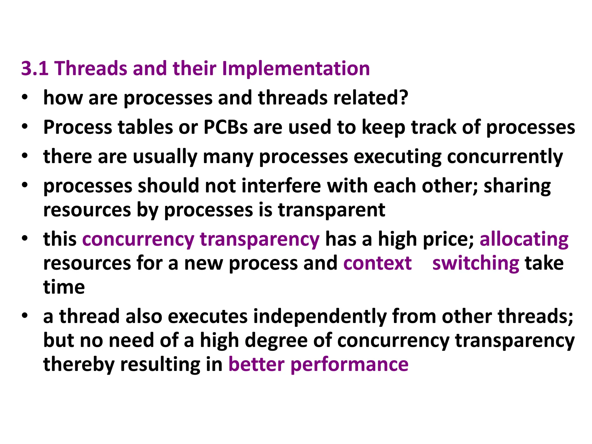 3.1 Threads and their Implementation
• how are processes and threads related?
• Process tables or PCBs are used to keep track of processes
• there are usually many processes executing concurrently
• processes should not interfere with each other; sharing
resources by processes is transparent
• this concurrency transparency has a high price; allocating
resources for a new process and context switching take
time
• a thread also executes independently from other threads;
but no need of a high degree of concurrency transparency
thereby resulting in better performance
 