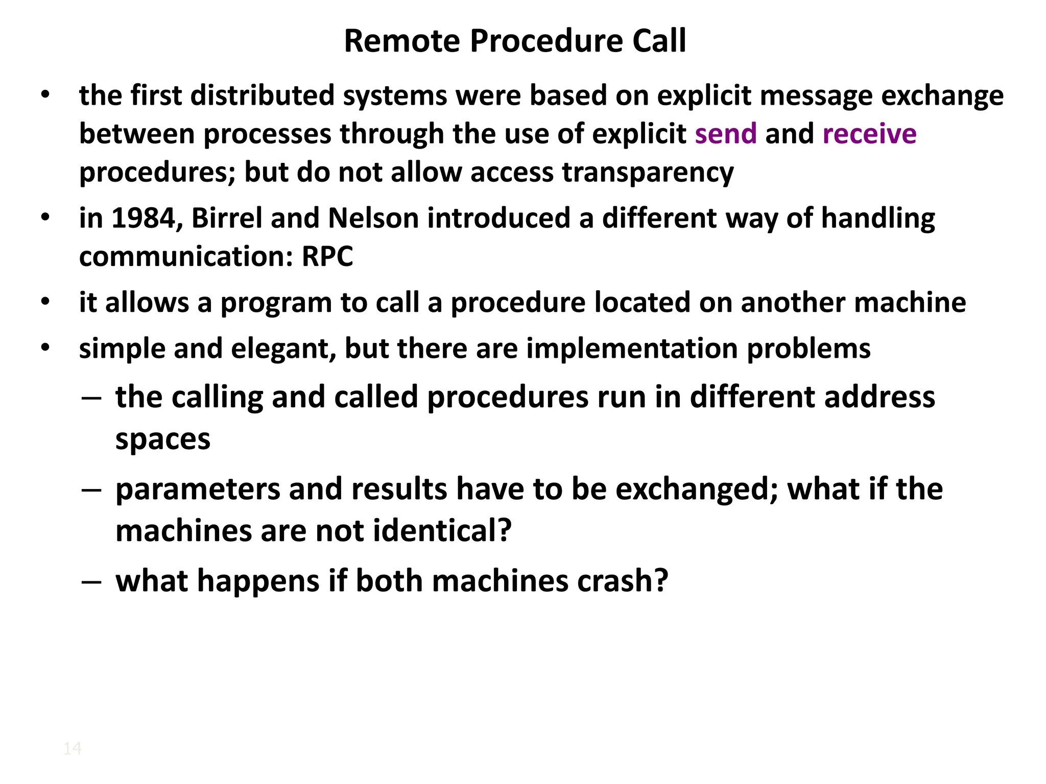14
Remote Procedure Call
• the first distributed systems were based on explicit message exchange
between processes through the use of explicit send and receive
procedures; but do not allow access transparency
• in 1984, Birrel and Nelson introduced a different way of handling
communication: RPC
• it allows a program to call a procedure located on another machine
• simple and elegant, but there are implementation problems
– the calling and called procedures run in different address
spaces
– parameters and results have to be exchanged; what if the
machines are not identical?
– what happens if both machines crash?
 