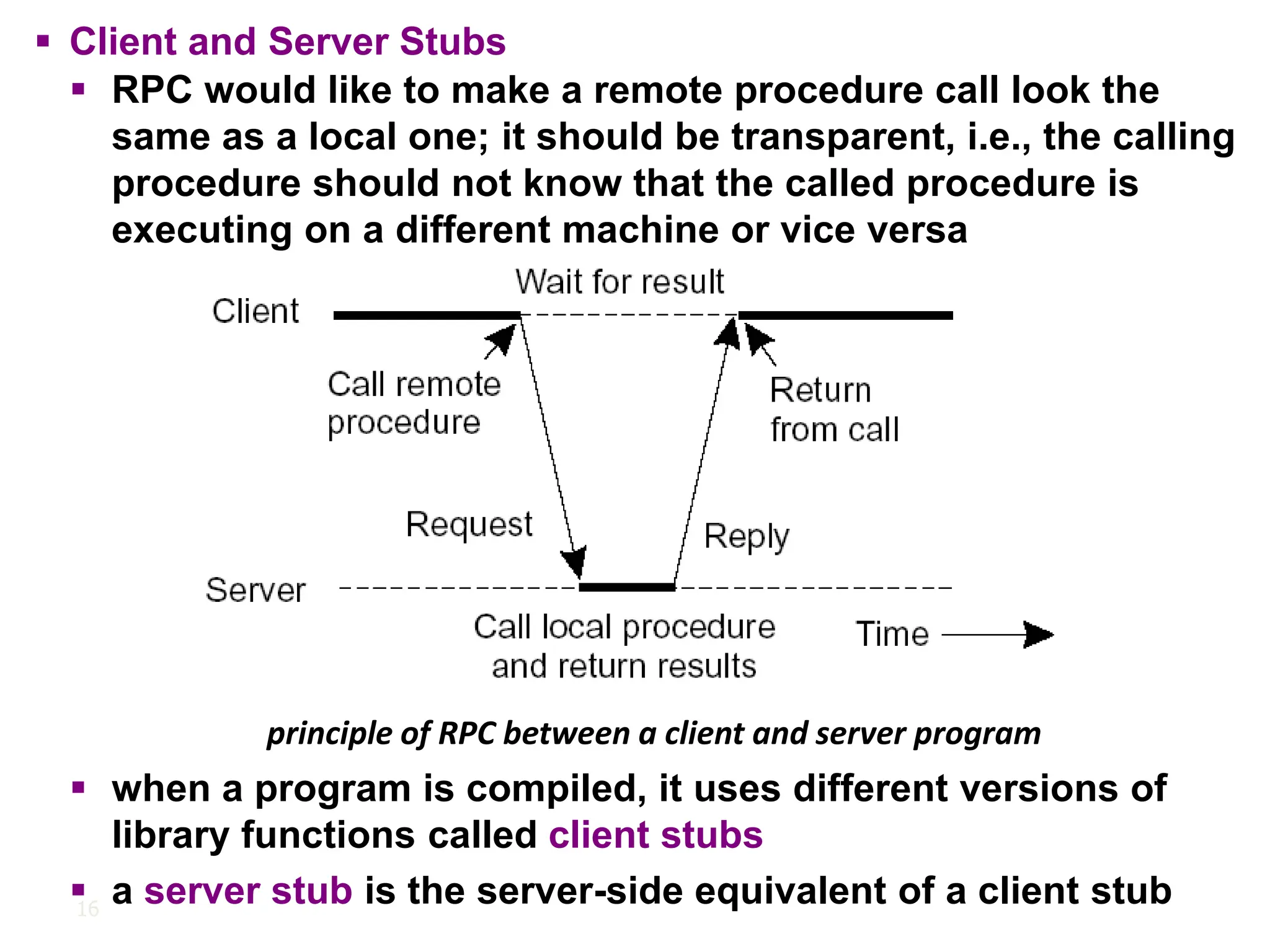 16
principle of RPC between a client and server program
▪ Client and Server Stubs
▪ RPC would like to make a remote procedure call look the
same as a local one; it should be transparent, i.e., the calling
procedure should not know that the called procedure is
executing on a different machine or vice versa
▪ when a program is compiled, it uses different versions of
library functions called client stubs
▪ a server stub is the server-side equivalent of a client stub
 