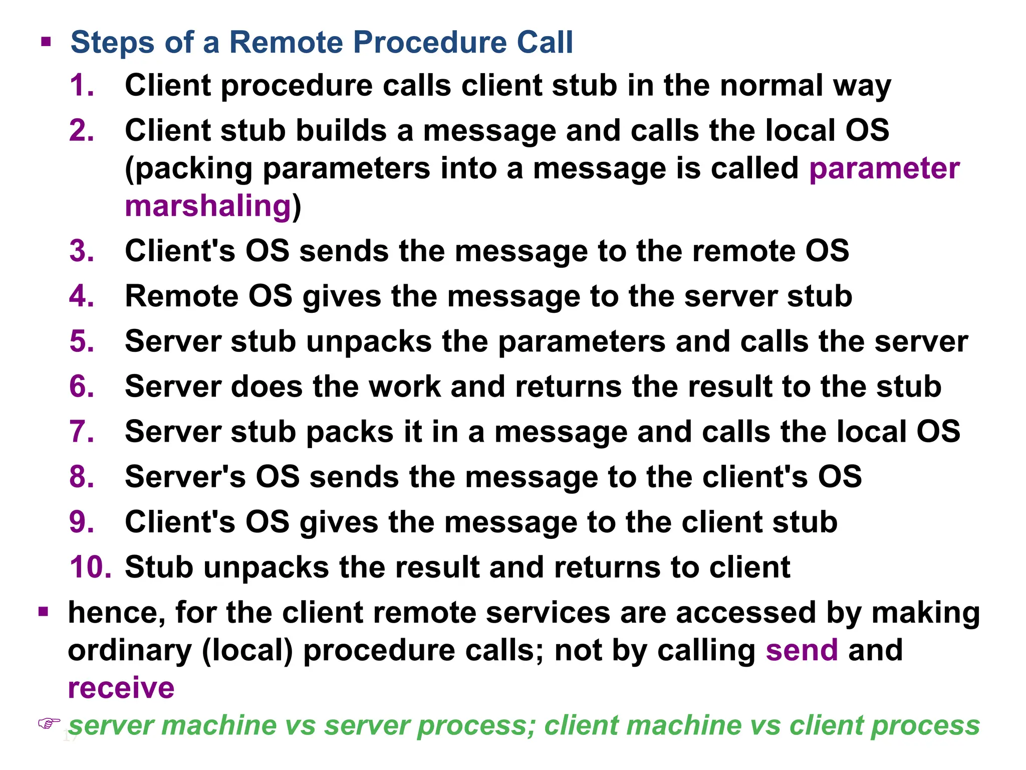 17
▪ Steps of a Remote Procedure Call
1. Client procedure calls client stub in the normal way
2. Client stub builds a message and calls the local OS
(packing parameters into a message is called parameter
marshaling)
3. Client's OS sends the message to the remote OS
4. Remote OS gives the message to the server stub
5. Server stub unpacks the parameters and calls the server
6. Server does the work and returns the result to the stub
7. Server stub packs it in a message and calls the local OS
8. Server's OS sends the message to the client's OS
9. Client's OS gives the message to the client stub
10. Stub unpacks the result and returns to client
▪ hence, for the client remote services are accessed by making
ordinary (local) procedure calls; not by calling send and
receive
 server machine vs server process; client machine vs client process
 