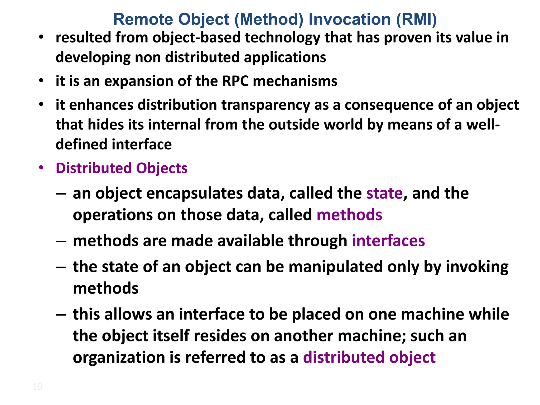 19
• resulted from object-based technology that has proven its value in
developing non distributed applications
• it is an expansion of the RPC mechanisms
• it enhances distribution transparency as a consequence of an object
that hides its internal from the outside world by means of a well-
defined interface
• Distributed Objects
– an object encapsulates data, called the state, and the
operations on those data, called methods
– methods are made available through interfaces
– the state of an object can be manipulated only by invoking
methods
– this allows an interface to be placed on one machine while
the object itself resides on another machine; such an
organization is referred to as a distributed object
Remote Object (Method) Invocation (RMI)
 